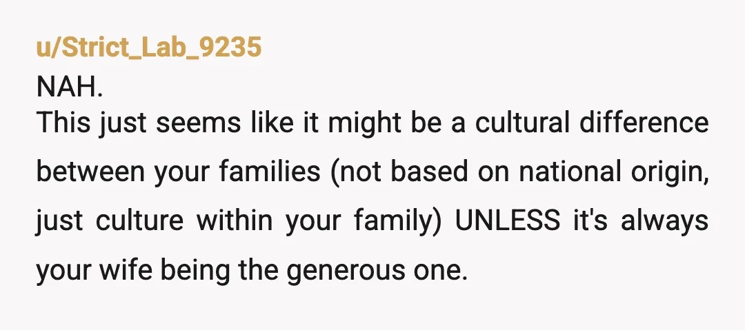 u/Strict_Lab_9235 NAH. This just seems like it might be a cultural difference between your families (not based on national origin, just culture within your family) UNLESS it's always your wife...