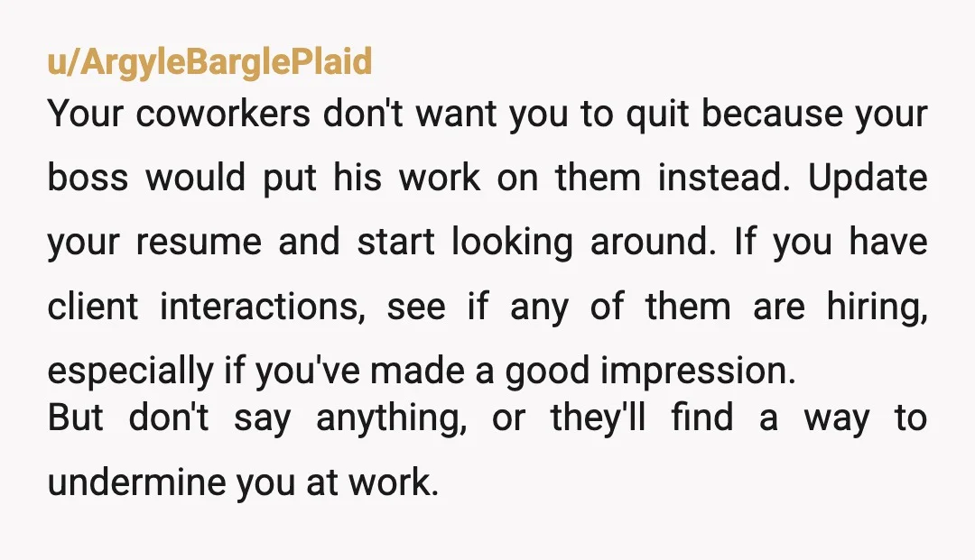 u/ArgyleBarglePlaid Your coworkers don't want you to quit because your boss would put his work on them instead. Update your resume and start looking around. If you have client interactions,...
