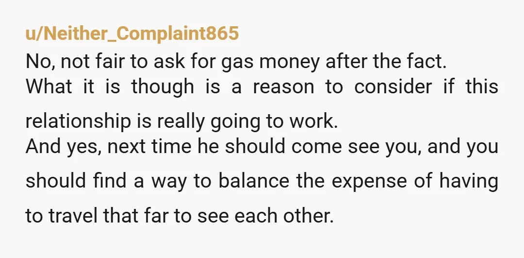 u/Neither_Complaint865 No, not fair to ask for gas money after the fact. What it is though is a reason to consider if this relationship is really going to work. And...