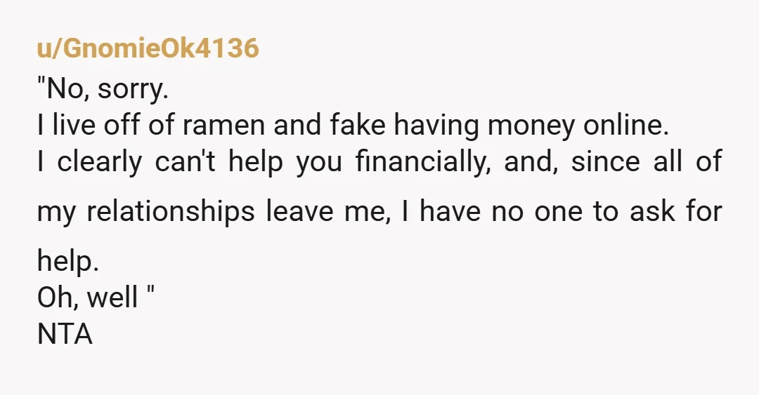u/GnomieOk4136 "No, sorry. I live off of ramen and fake having money online. I clearly can't help you financially, and, since all of my relationships leave me, I have no...
