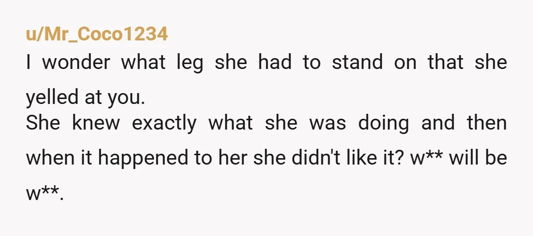 u/Mr_Coco1234 I wonder what leg she had to stand on that she yelled at you. She knew exactly what she was doing and then when it happened to her she...