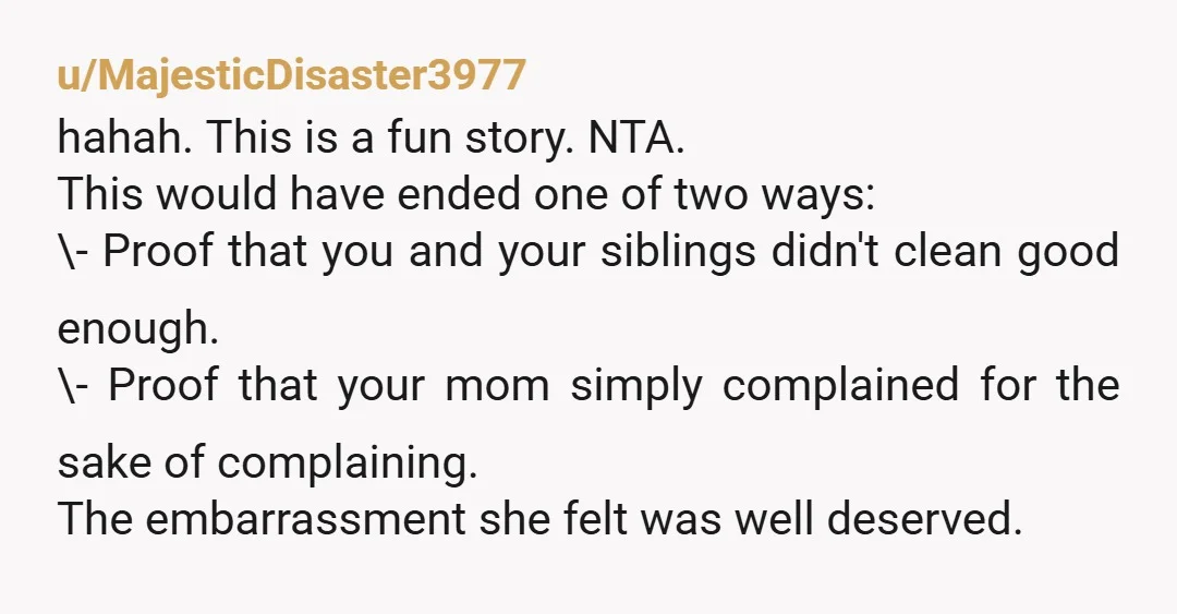 u/MajesticDisaster3977 hahah. This is a fun story. NTA. This would have ended one of two ways: \- Proof that you and your siblings didn't clean good enough. \- Proof that...