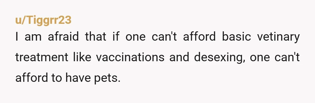 u/Tiggrr23
I am afraid that if one can't afford basic vetinary treatment like vaccinations and desexing, one can't afford to have pets.