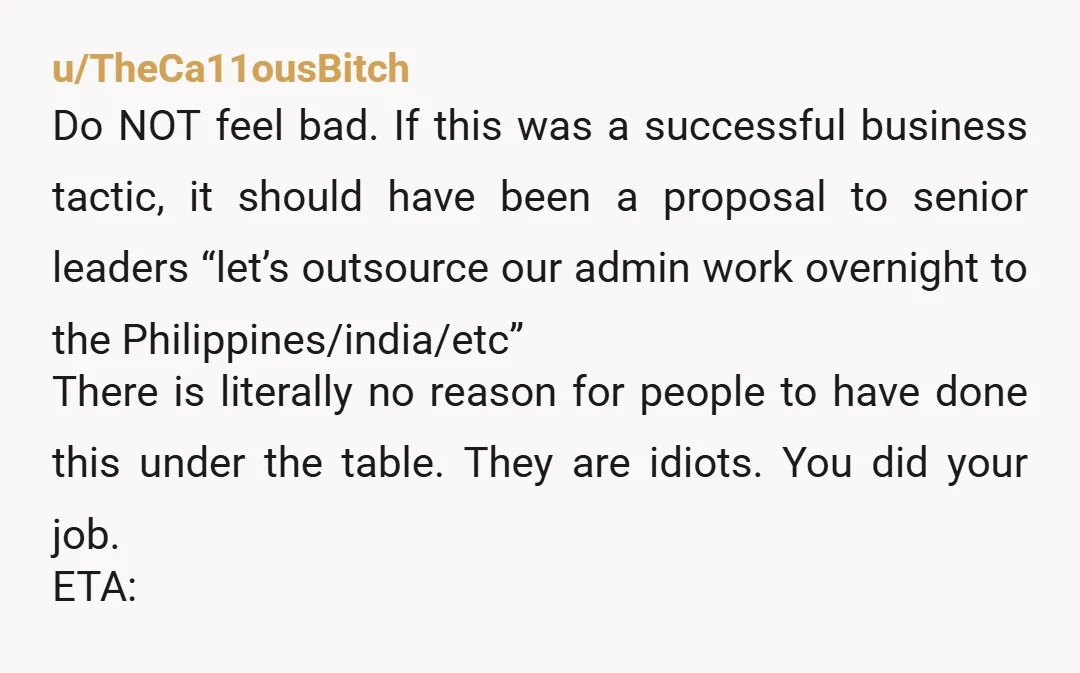 u/TheCa11ousBitch Do NOT feel bad. If this was a successful business tactic, it should have been a proposal to senior leaders “let’s outsource our admin work overnight to the Philippines/india/etc”...