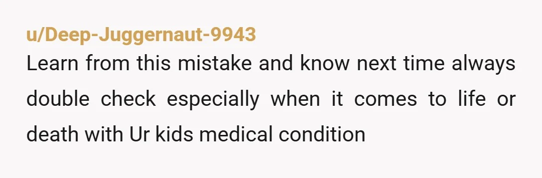 u/Deep-Juggernaut-9943
Learn from this mistake and know next time always double check especially when it comes to life or death with Ur kids medical condition