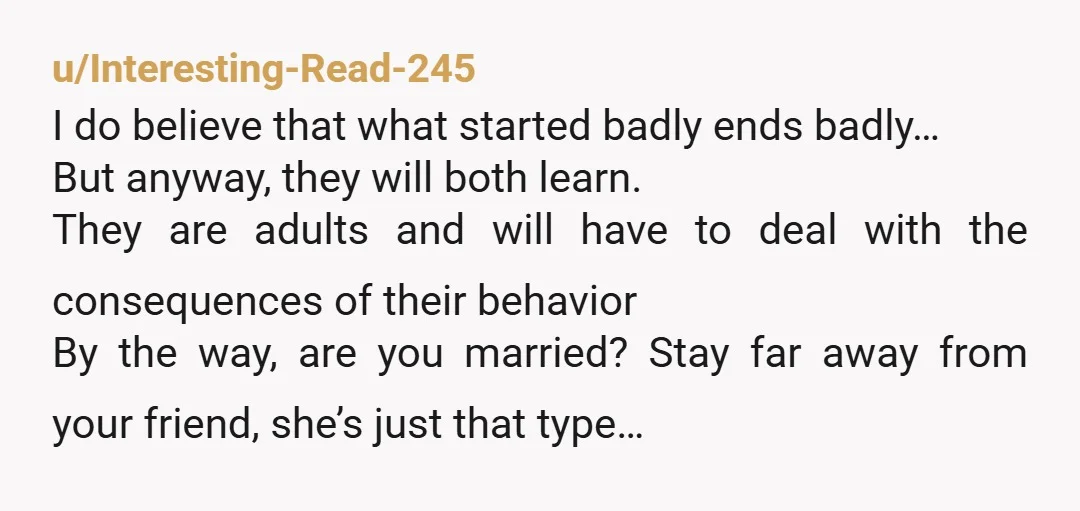 u/Interesting-Read-245 I do believe that what started badly ends badly… But anyway, they will both learn. They are adults and will have to deal with the consequences of their behavior...