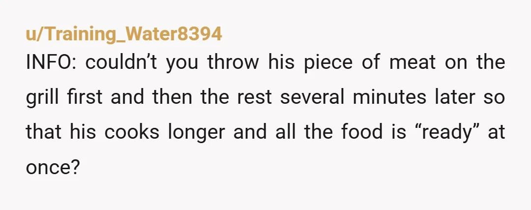 u/Training_Water8394 INFO: couldn’t you throw his piece of meat on the grill first and then the rest several minutes later so that his cooks longer and all the food is...