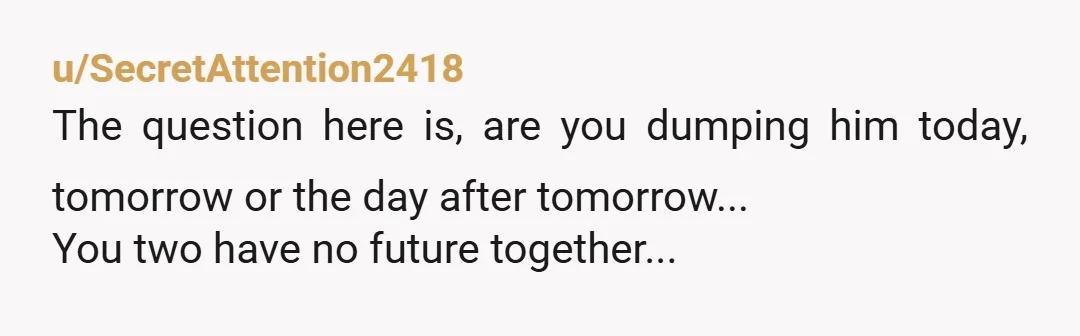 u/SecretAttention2418
The question here is, are you dumping him today, tomorrow or the day after tomorrow...
You two have no future together...