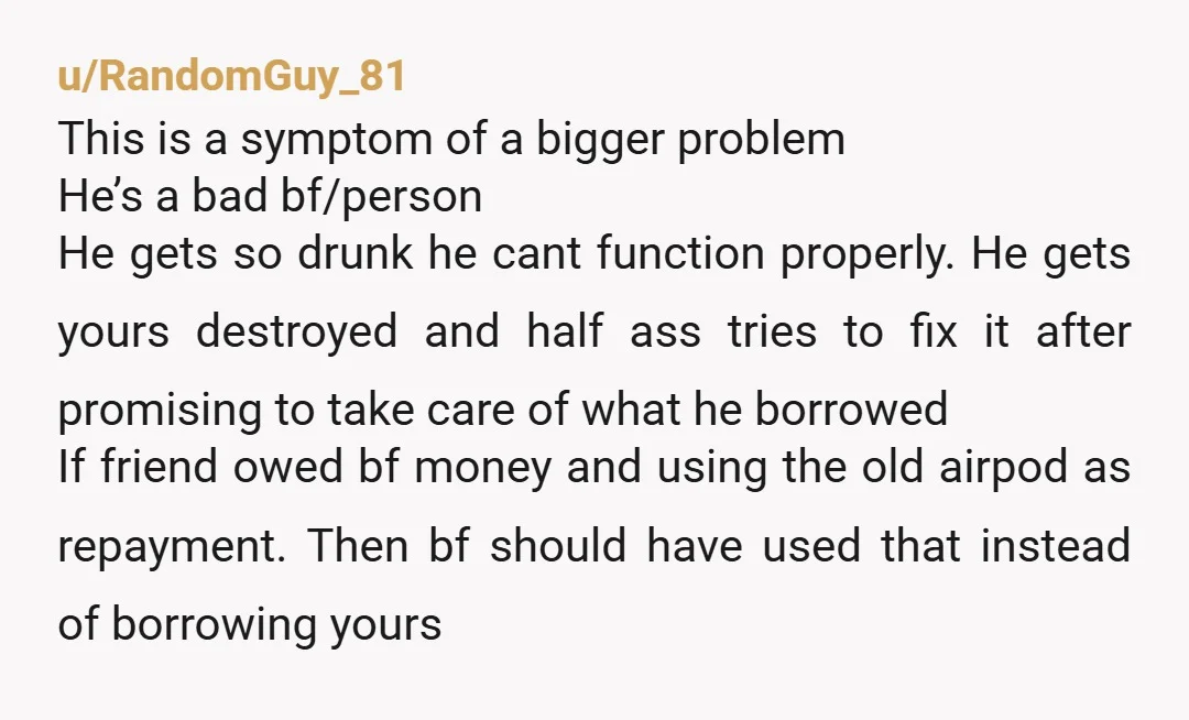 u/RandomGuy_81 This is a symptom of a bigger problem He’s a bad bf/person He gets so drunk he cant function properly. He gets yours destroyed and half ass tries to...