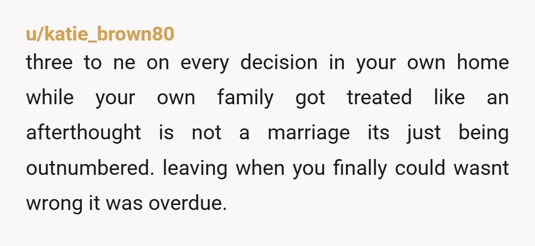 u/katie_brown80 three to ne on every decision in your own home while your own family got treated like an afterthought is not a marriage its just being outnumbered. leaving when...