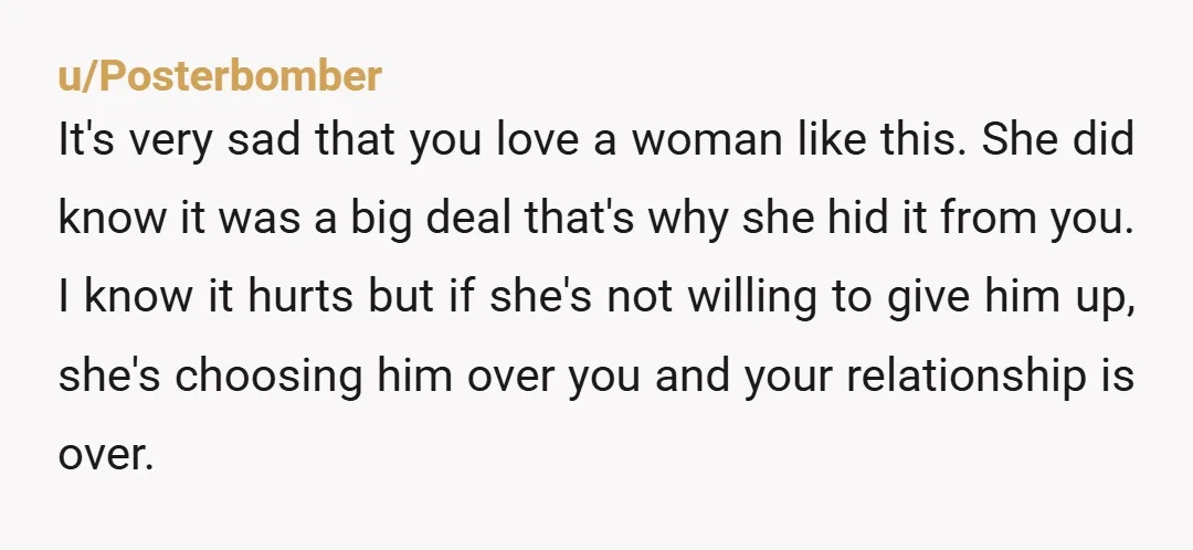 u/Posterbomber It's very sad that you love a woman like this. She did know it was a big deal that's why she hid it from you. I know it hurts...