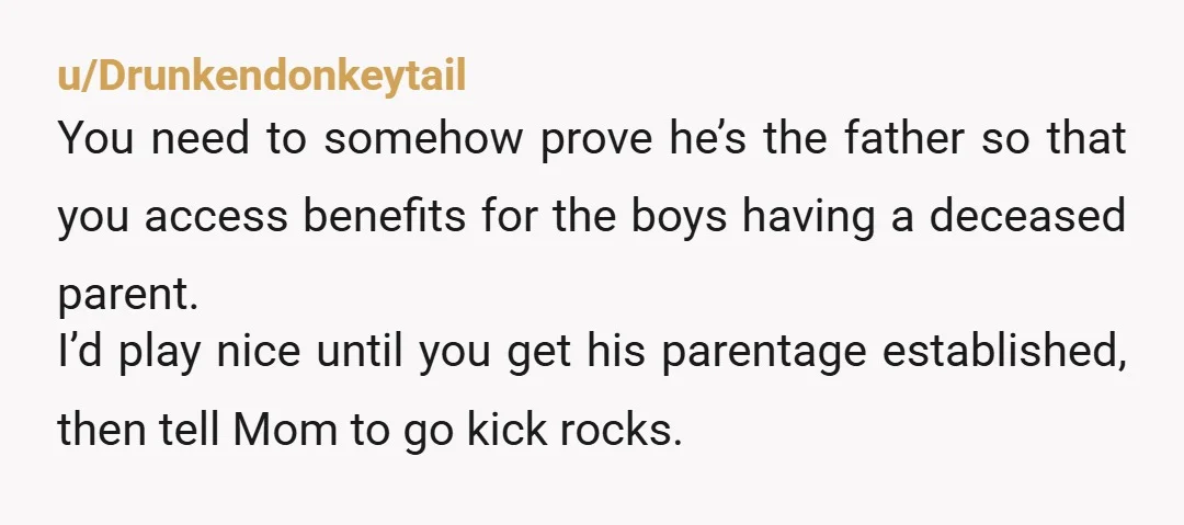 u/Drunkendonkeytail You need to somehow prove he’s the father so that you access benefits for the boys having a deceased parent. I’d play nice until you get his parentage established,...
