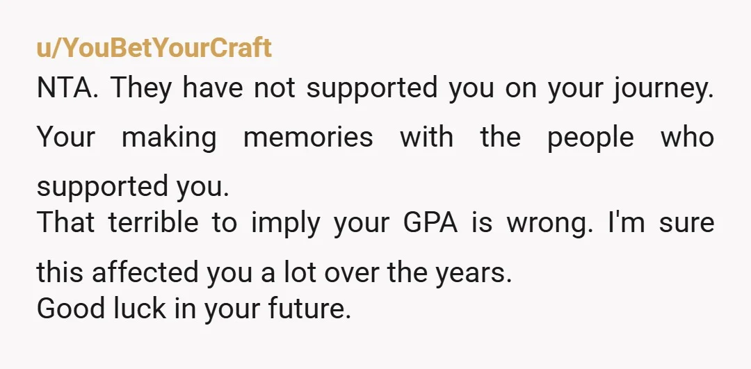 u/YouBetYourCraft NTA. They have not supported you on your journey. Your making memories with the people who supported you. That terrible to imply your GPA is wrong. I'm sure this...