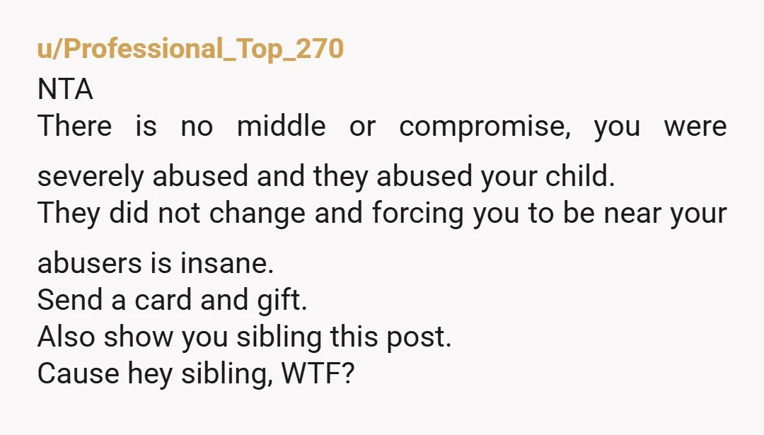u/Professional_Top_270 NTA There is no middle or compromise, you were severely abused and they abused your child. They did not change and forcing you to be near your abusers is...