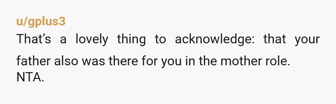 u/gplus3
That’s a lovely thing to acknowledge: that your father also was there for you in the mother role.
NTA.