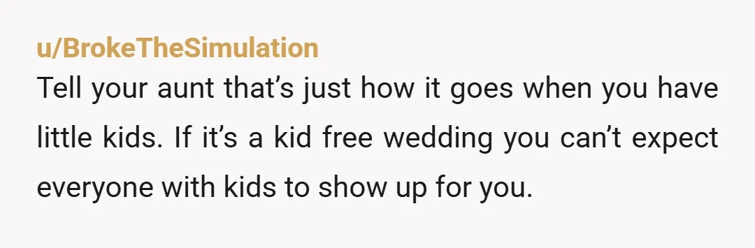 u/BrokeTheSimulation Tell your aunt that’s just how it goes when you have little kids. If it’s a kid free wedding you can’t expect everyone with kids to show up for...