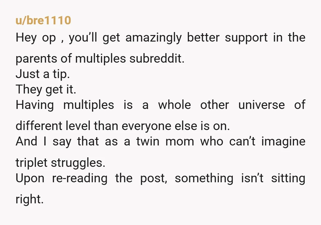 u/bre1110 Hey op , you’ll get amazingly better support in the parents of multiples subreddit. Just a tip. They get it. Having multiples is a whole other universe of different...