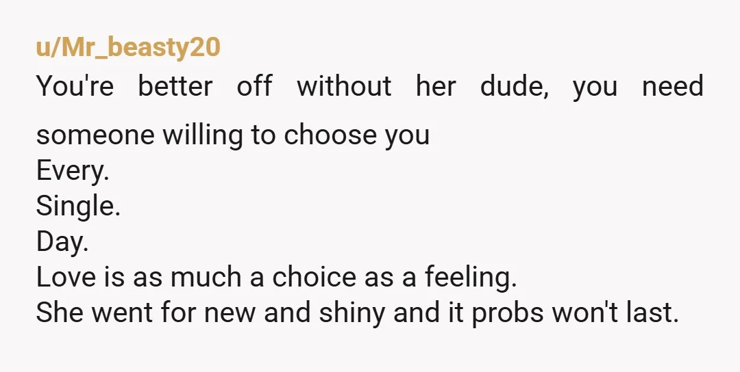 u/Mr_beasty20 You're better off without her dude, you need someone willing to choose you Every. Single. Day. Love is as much a choice as a feeling. She went for new...