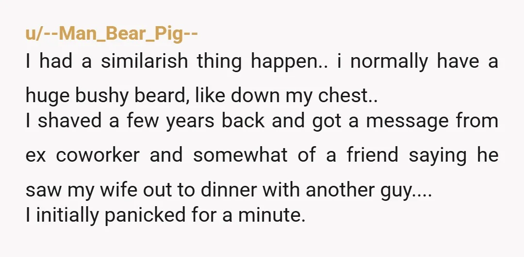 u/--Man_Bear_Pig-- I had a similarish thing happen.. i normally have a huge bushy beard, like down my chest.. I shaved a few years back and got a message from ex...