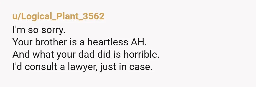 u/Logical_Plant_3562
I'm so sorry.
Your brother is a heartless AH.
And what your dad did is horrible.
I'd consult a lawyer, just in case.