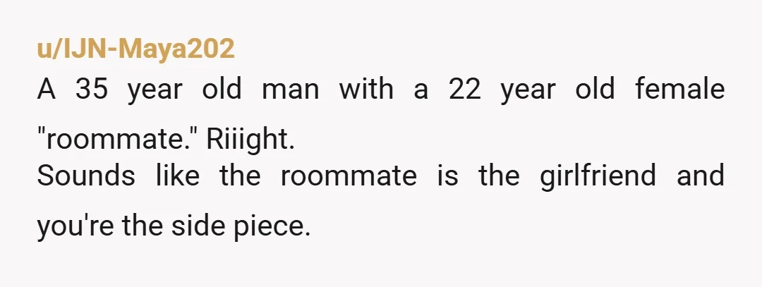 u/IJN-Maya202 A 35 year old man with a 22 year old female "roommate." Riiight. Sounds like the roommate is the girlfriend and you're the side piece.