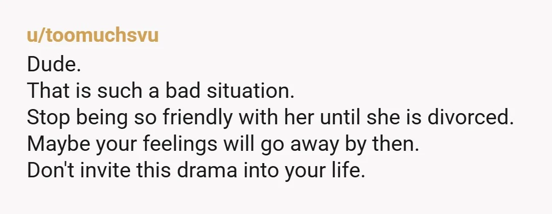 u/toomuchsvu Dude. That is such a bad situation. Stop being so friendly with her until she is divorced. Maybe your feelings will go away by then. Don't invite this drama...