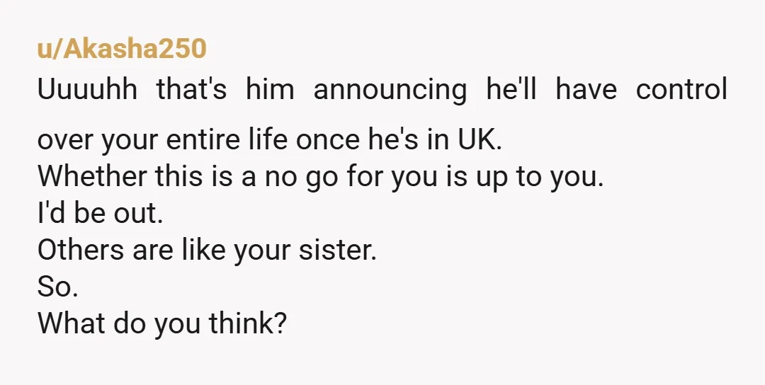 u/Akasha250 Uuuuhh that's him announcing he'll have control over your entire life once he's in UK. Whether this is a no go for you is up to you. I'd be...