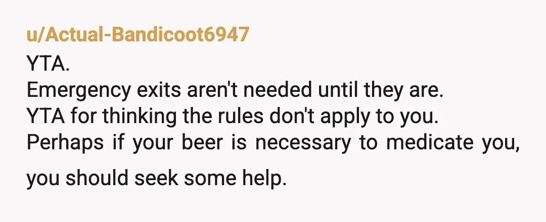 u/Actual-Bandicoot6947 YTA. Emergency exits aren't needed until they are. YTA for thinking the rules don't apply to you.  Perhaps if your beer is necessary to medicate you, you should seek...