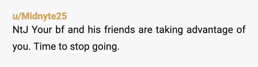 u/flippityflop2121
They are using you.
And he allows it.
Proceed accordingly.
I’m not letting my friends take advantage of my girl.