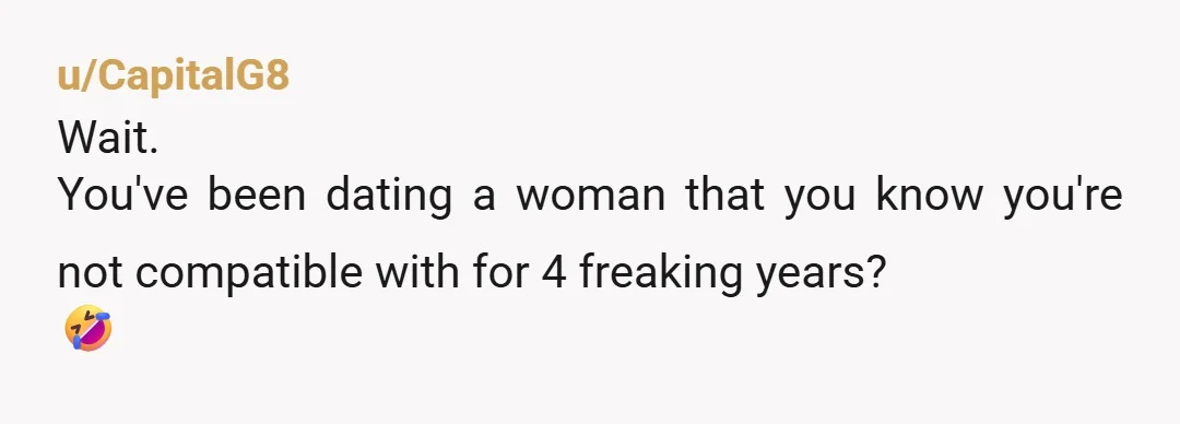 u/CapitalG8
Wait.
You've been dating a woman that you know you're not compatible with for 4 freaking years?
🤣