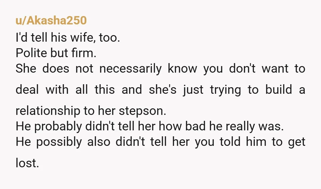 u/Akasha250 I'd tell his wife, too. Polite but firm. She does not necessarily know you don't want to deal with all this and she's just trying to build a relationship...