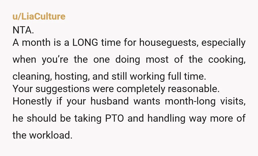 u/LiaCulture NTA. A month is a LONG time for houseguests, especially when you’re the one doing most of the cooking, cleaning, hosting, and still working full time. Your suggestions were...