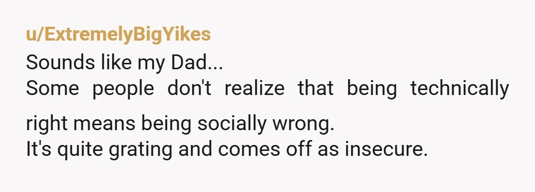 u/ExtremelyBigYikes
Sounds like my Dad...
Some people don't realize that being technically right means being socially wrong.
It's quite grating and comes off as insecure.