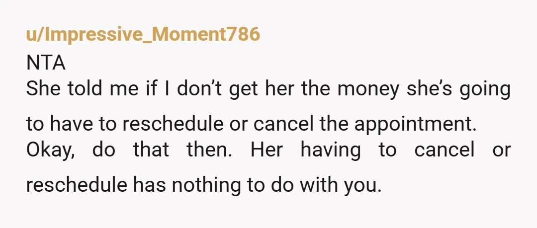 u/Impressive_Moment786 NTA She told me if I don’t get her the money she’s going to have to reschedule or cancel the appointment. Okay, do that then. Her having to cancel...