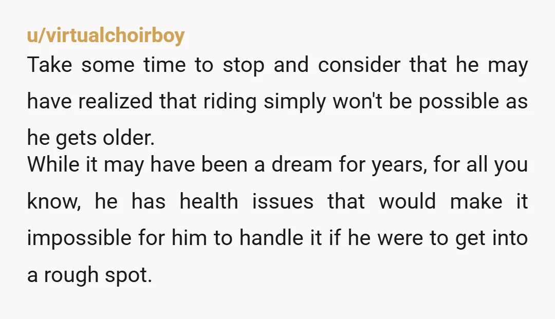 u/virtualchoirboy Take some time to stop and consider that he may have realized that riding simply won't be possible as he gets older. While it may have been a dream...