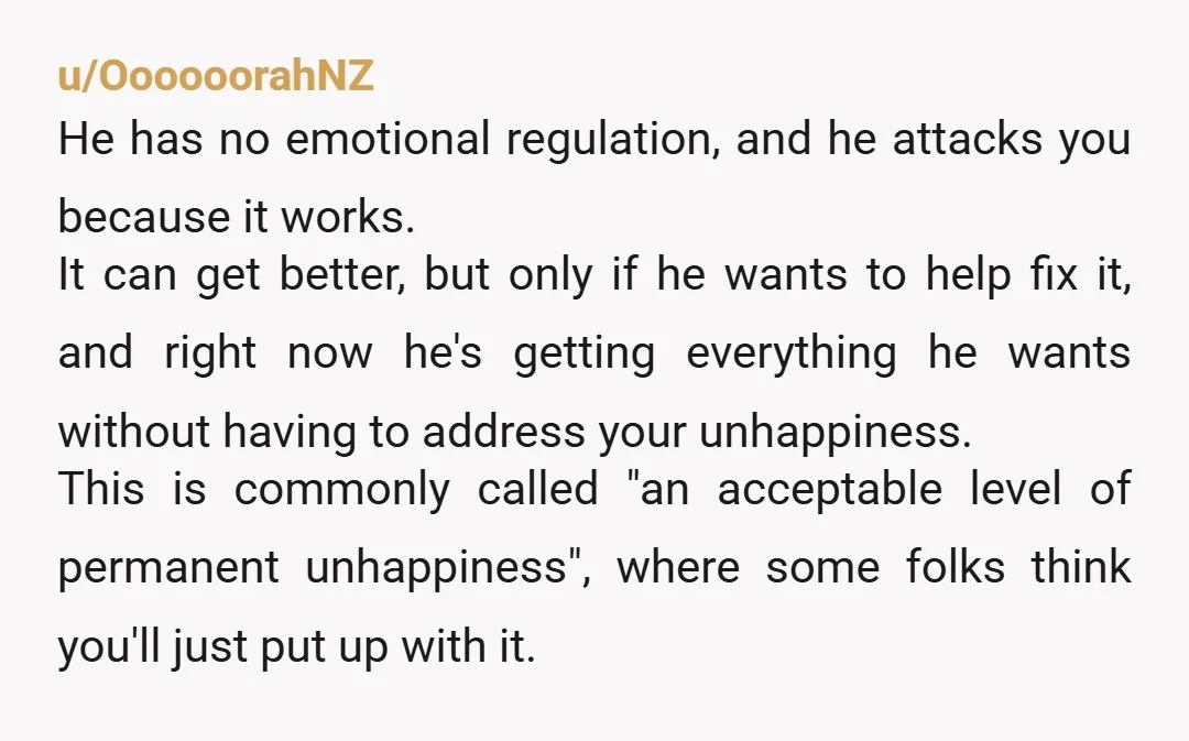 u/OooooorahNZ He has no emotional regulation, and he attacks you because it works. It can get better, but only if he wants to help fix it, and right now he's...