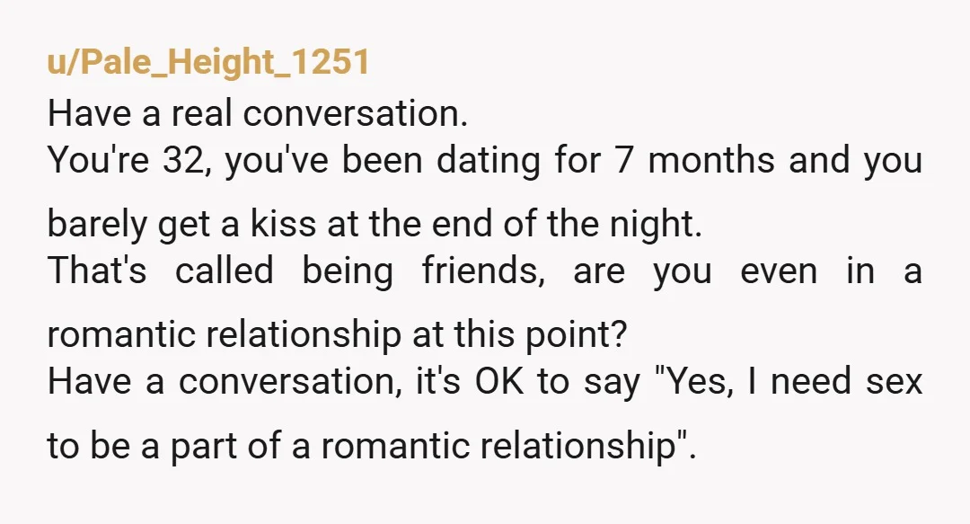 u/Pale_Height_1251 Have a real conversation. You're 32, you've been dating for 7 months and you barely get a kiss at the end of the night. That's called being friends, are...