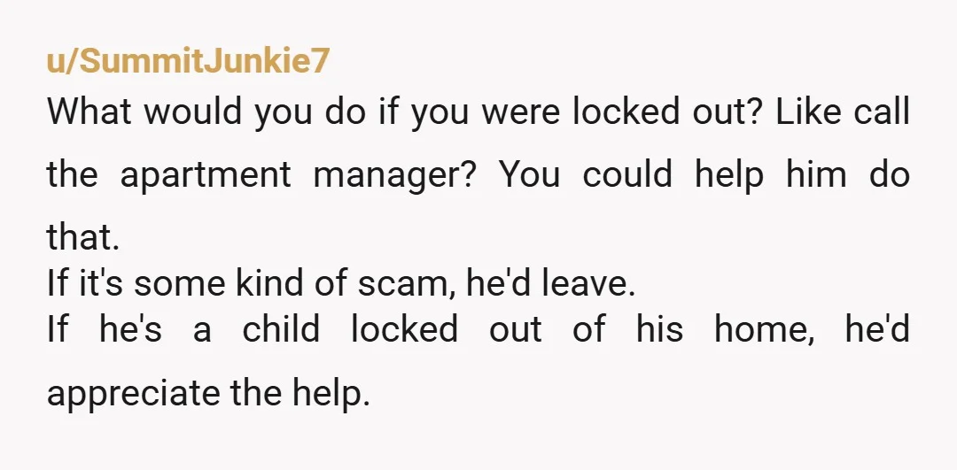 u/SummitJunkie7 What would you do if you were locked out? Like call the apartment manager? You could help him do that. If it's some kind of scam, he'd leave. If...