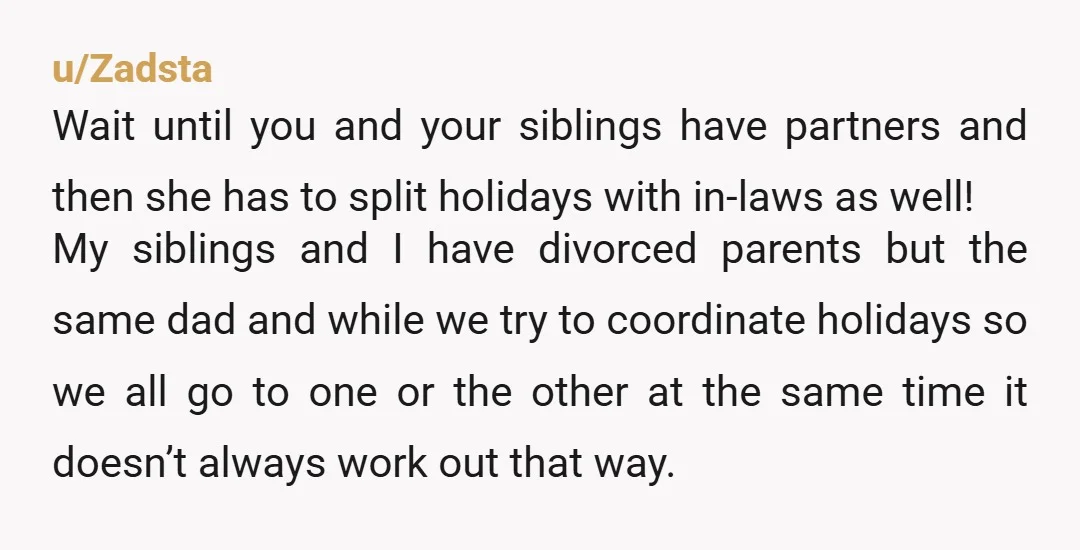 u/Zadsta Wait until you and your siblings have partners and then she has to split holidays with in-laws as well! My siblings and I have divorced parents but the same...