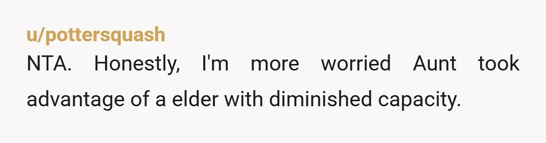 u/pottersquash
NTA. Honestly, I'm more worried Aunt took advantage of a elder with diminished capacity.
