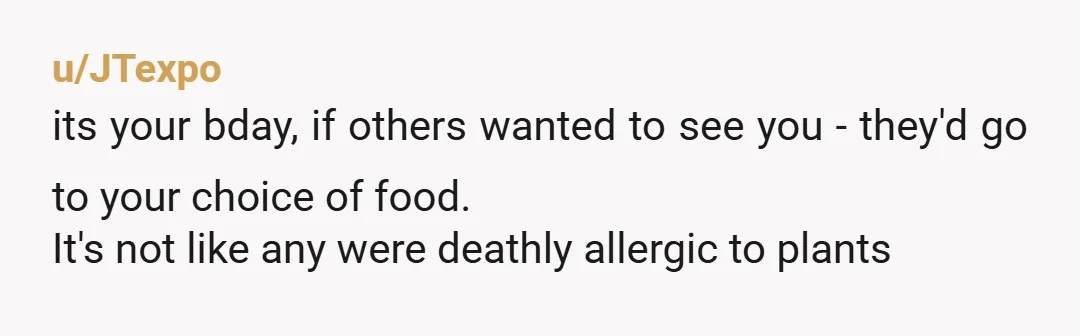 u/JTexpo
its your bday, if others wanted to see you - they'd go to your choice of food.
It's not like any were deathly allergic to plants