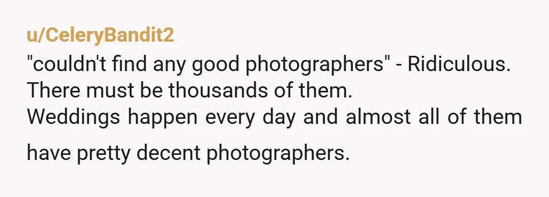 u/CeleryBandit2 "couldn't find any good photographers" - Ridiculous. There must be thousands of them. Weddings happen every day and almost all of them have pretty decent photographers. What she meant...