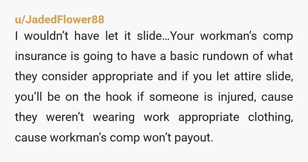 u/JadedFlower88 I wouldn’t have let it slide…Your workman’s comp insurance is going to have a basic rundown of what they consider appropriate and if you let attire slide, you’ll be...
