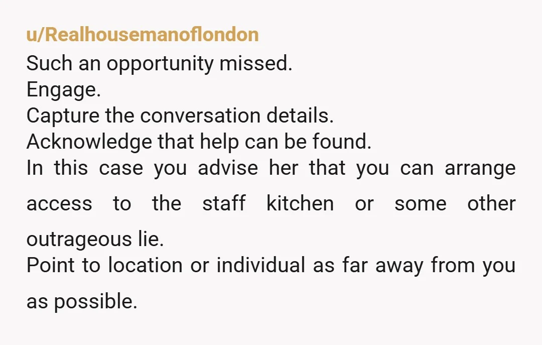 u/Realhousemanoflondon Such an opportunity missed. Engage. Capture the conversation details. Acknowledge that help can be found. In this case you advise her that you can arrange access to the staff...