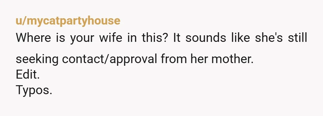 u/mycatpartyhouse
Where is your wife in this? It sounds like she's still seeking contact/approval from her mother.
Edit.
Typos.