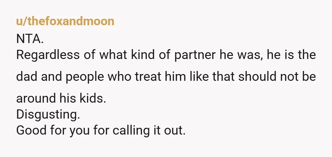 u/thefoxandmoon NTA. Regardless of what kind of partner he was, he is the dad and people who treat him like that should not be around his kids. Disgusting. Good for...