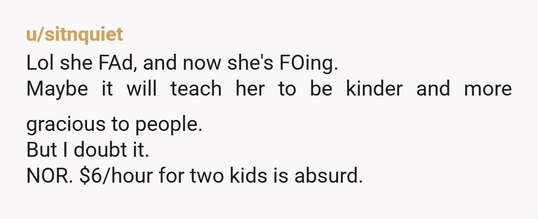 u/sitnquiet Lol she FAd, and now she's FOing. Maybe it will teach her to be kinder and more gracious to people. But I doubt it. NOR. $6/hour for two kids...