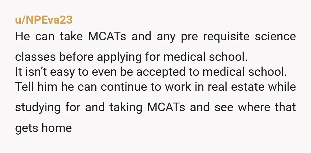 u/NPEva23 He can take MCATs and any pre requisite science classes before applying for medical school. It isn’t easy to even be accepted to medical school. Tell him he can...