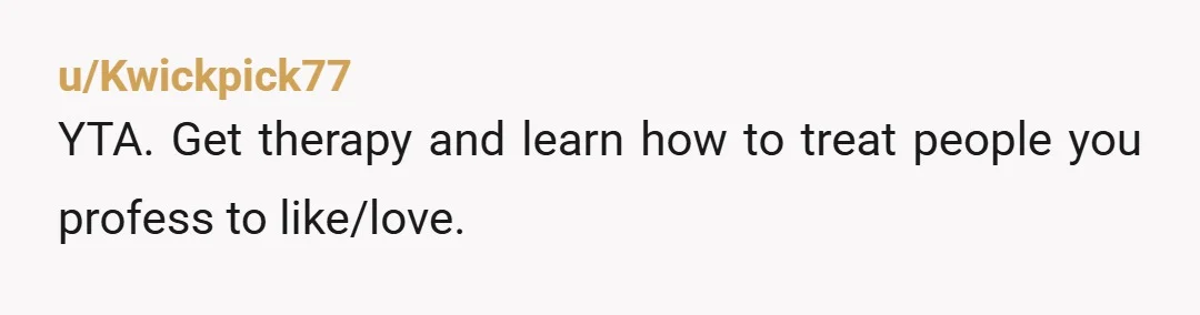 u/Kwickpick77
YTA. Get therapy and learn how to treat people you profess to like/love.