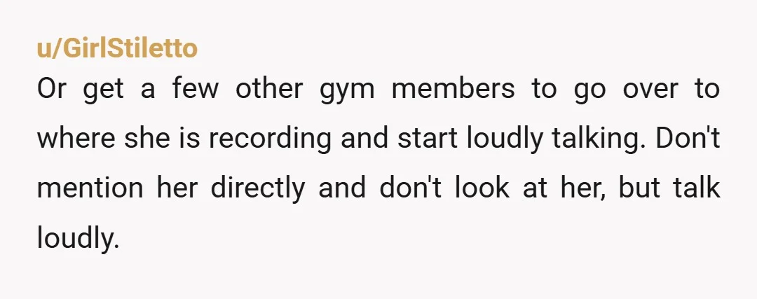 u/GirlStiletto Or get a few other gym members to go over to where she is recording and start loudly talking. Don't mention her directly and don't look at her, but...